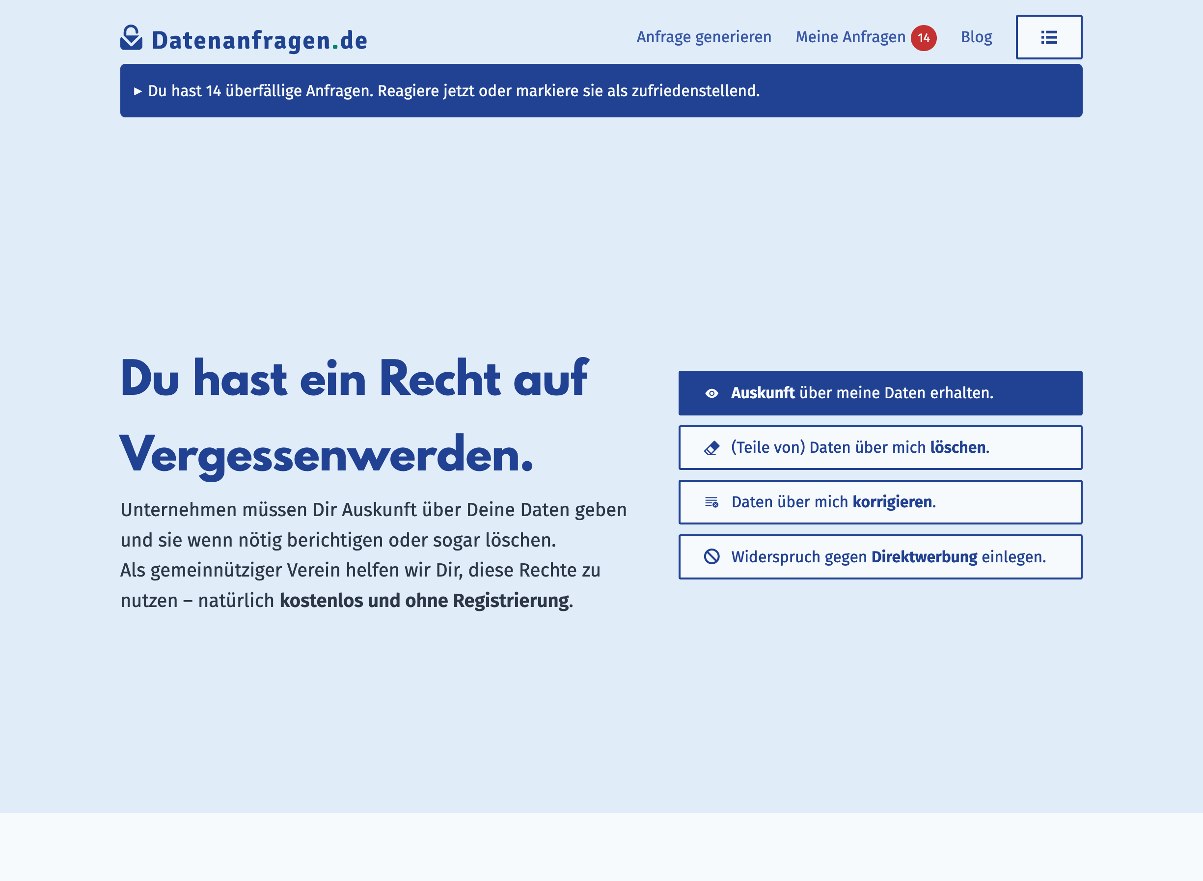Screenshot der Startseite. Sie hat eine Kopfleiste mit dem Menü und einer Badge, die auf die überfälligen Anfragen hinweist (14) und darunter ein Widget mit dem Text: „Du hast 14 überfällige Anfragen. Reagiere jetzt oder markiere sie als zufriedenstellend.“. Darunter steht groß der Satz: „Du hast ein Recht auf Vergessenwerden.“ und daneben sind vier Buttons für die Anfragetypen. Screenshot der Startseite. Sie hat eine Kopfleiste mit dem Menü und einer Badge, die auf die überfälligen Anfragen hinweist (14) und darunter ein Widget mit dem Text: „Du hast 14 überfällige Anfragen. Reagiere jetzt oder markiere sie als zufriedenstellend.“. Darunter steht groß der Satz: „Du hast ein Recht auf Vergessenwerden.“ und daneben sind vier Buttons für die Anfragetypen.