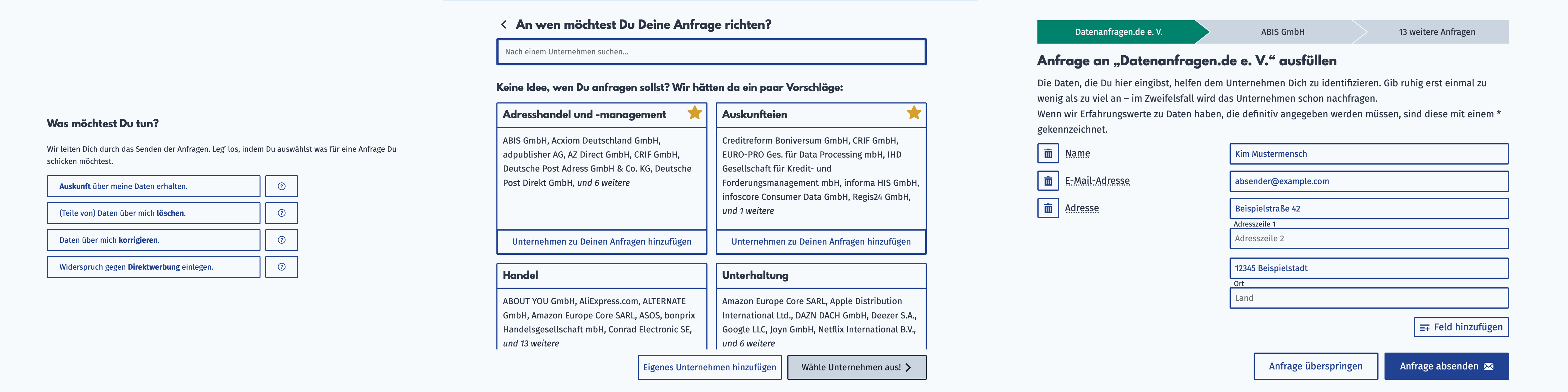 Screenshot von drei Seiten des Anfragengenerators (von links nach rechts): Das erste Bild zeigt die Auswahl des Anfragetyps mit den Optionen „Auskunft über meine Daten erhalten.“, „(Teile von) Daten über mich löschen.“, „Daten über mich korrigieren.“ and „Widerspruch gegen Direktwerbung einlegen“. Das zweite Bild zeigt die Unternehmensauswahlseite mit einer Suchleiste oben und darunter die Unternehmenspacks mit den Titeln: „Adresshandel und -management“, „Auskunfteien“, „Handel“ and „Unterhaltung“. Das dritte Bild zeigt den Identifikationsdatendialog mit einigen Eingabefeldern, die nach Identifikationsdaten für den „Datenanfragen.de e. V.“ fragen, wie etwa Name, E-Mail-Adresse und Adresse. Unter den Eingabefeldern ist ein Knopf, um die Anfrage abzusenden. Screenshot von drei Seiten des Anfragengenerators (von links nach rechts): Das erste Bild zeigt die Auswahl des Anfragetyps mit den Optionen „Auskunft über meine Daten erhalten.“, „(Teile von) Daten über mich löschen.“, „Daten über mich korrigieren.“ and „Widerspruch gegen Direktwerbung einlegen“. Das zweite Bild zeigt die Unternehmensauswahlseite mit einer Suchleiste oben und darunter die Unternehmenspacks mit den Titeln: „Adresshandel und -management“, „Auskunfteien“, „Handel“ and „Unterhaltung“. Das dritte Bild zeigt den Identifikationsdatendialog mit einigen Eingabefeldern, die nach Identifikationsdaten für den „Datenanfragen.de e. V.“ fragen, wie etwa Name, E-Mail-Adresse und Adresse. Unter den Eingabefeldern ist ein Knopf, um die Anfrage abzusenden.