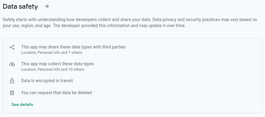Screenshot of the “data safety” card on the Google Play Store page for the “Amazon Shopping” app. According to the card: “This app may share these data types with third parties: Location, Personal info and 7 others, This app may collect these data types: Location, Personal info and 10 others, Data is encrypted in transit, You can request that data be deleted” Screenshot of the “data safety” card on the Google Play Store page for the “Amazon Shopping” app. According to the card: “This app may share these data types with third parties: Location, Personal info and 7 others, This app may collect these data types: Location, Personal info and 10 others, Data is encrypted in transit, You can request that data be deleted”