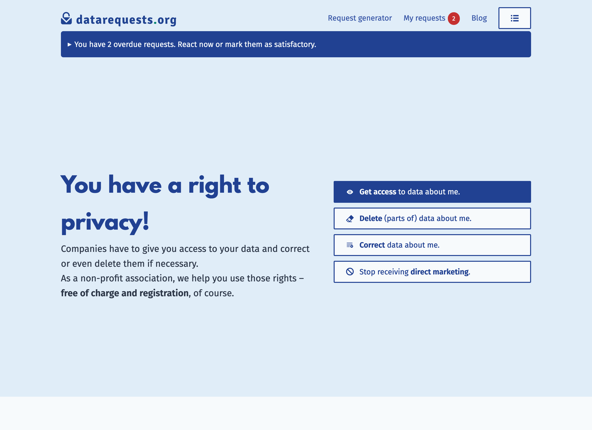Screenshot of the homepage. It features the top bar with the menu and a badge showing the number of overdue requests (two) and below that a widget saying: “You have 2 overdue requests. React now or mark them as satisfactory.”. Below that is our claim: “You have a right to privacy!” and four buttons for the request types like in the generator. Screenshot of the homepage. It features the top bar with the menu and a badge showing the number of overdue requests (two) and below that a widget saying: “You have 2 overdue requests. React now or mark them as satisfactory.”. Below that is our claim: “You have a right to privacy!” and four buttons for the request types like in the generator.